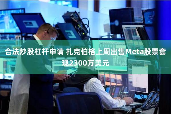 合法炒股杠杆申请 扎克伯格上周出售Meta股票套现2300万