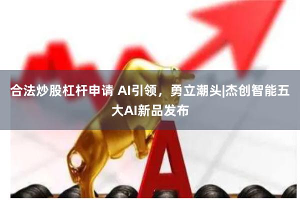 合法炒股杠杆申请 AI引领，勇立潮头|杰创智能五大AI新品发